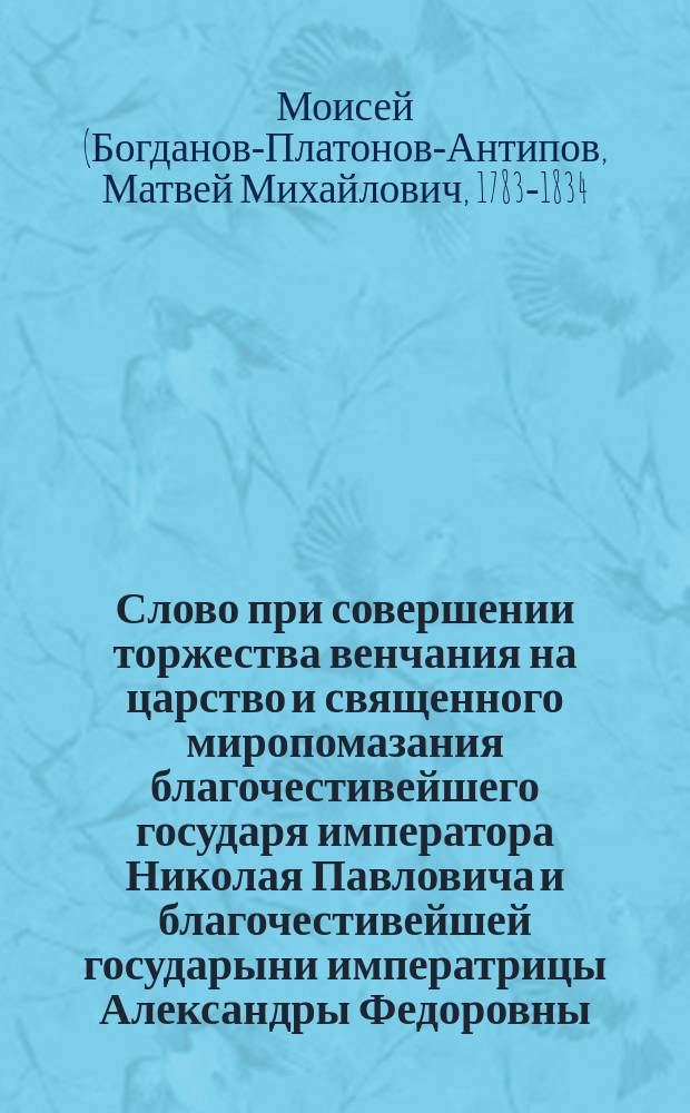 Слово при совершении торжества венчания на царство и священного миропомазания благочестивейшего государя императора Николая Павловича и благочестивейшей государыни императрицы Александры Федоровны, сказанное в Новгородском Софийском соборе Моисеем, епископом Старорусским и викарием Новгородской митрополии, августа 28 дня 1826 года