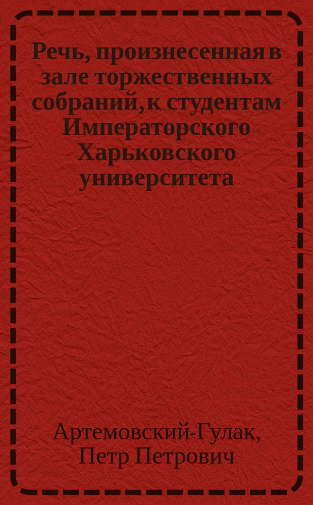 Речь, произнесенная в зале торжественных собраний, к студентам Императорского Харьковского университета, в 1-й день сентября 1828 года, экстраординарным профессором, П. Артемовским-Гулаком, при начатии нового курса учения