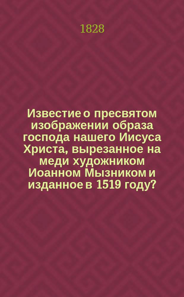 Известие о пресвятом изображении образа господа нашего Иисуса Христа, [вырезанное на меди художником Иоанном Мызником и изданное в 1519 году?]