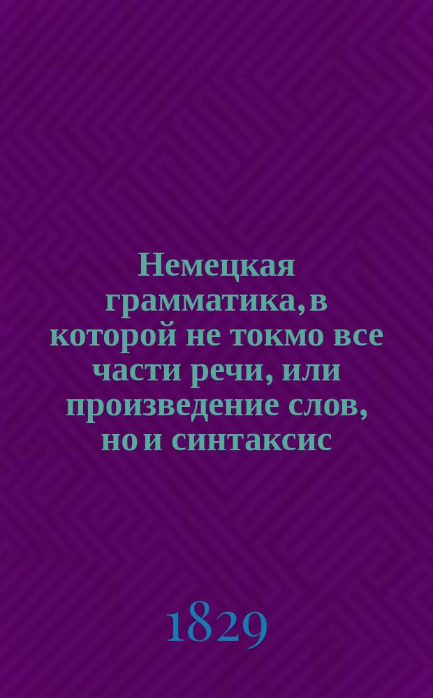 Немецкая грамматика, в которой не токмо все части речи, или произведение слов, но и синтаксис, или сочинение слов, оба надлежащими примерами объяснены : В пользу рос. юношества изд. б. учителем нем. яз. в Моск. имп. ун-те, г. Голтергофом