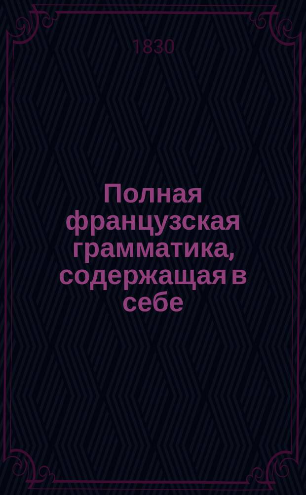 Полная французская грамматика, содержащая в себе: произведение, сочинение и правописание слов, сочиненная профессором Ломондом, исправленная и дополненная профессором Летелье : Пер. с 40 изд. : В 3 ч
