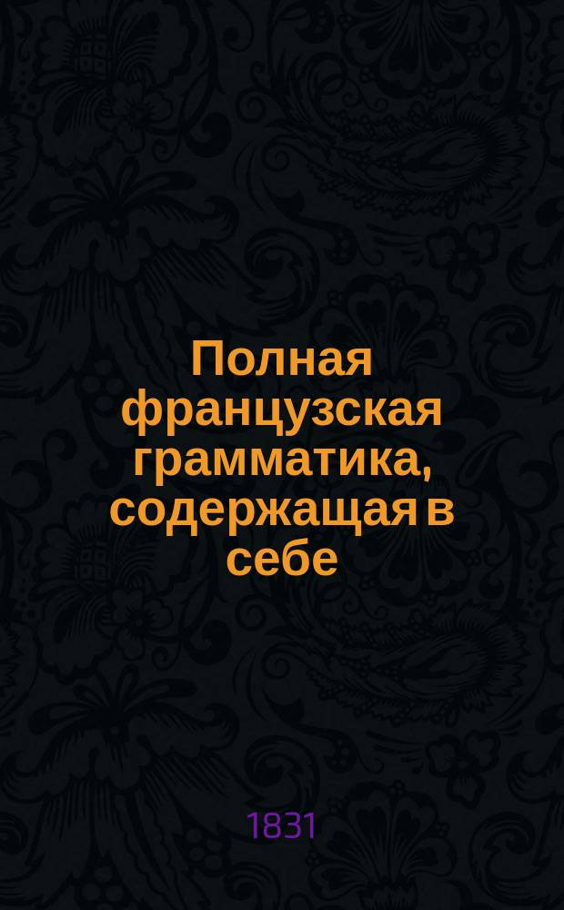 Полная французская грамматика, содержащая в себе: произведение, сочинение и правописание слов, сочиненная профессором Ломондом, исправленная и дополненная профессором Летелье : Пер. с 42 изд