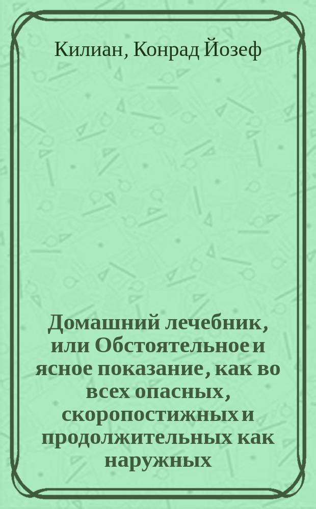 Домашний лечебник, или Обстоятельное и ясное показание, как во всех опасных, скоропостижных и продолжительных как наружных, так и внутренних болезнях при отсутствии врача, можно подать нужную помощь посредством одних домашних средств и диеты; сверх того, как поступать касательно предупреждения болезней и хранения своего здравия : Руч. кн. для всякого, а наиболее для помещиков, живущих в деревнях и путешествующих