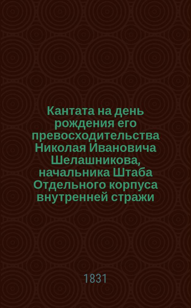 Кантата [на день рождения его превосходительства Николая Ивановича Шелашникова, начальника Штаба Отдельного корпуса внутренней стражи, генерал-майора и кавалера, сочиненная Джиованном Челли, капельмейстером Е. К. В. королевы Нидерландской, членом Болонской филармонической академии и почетным членом Академии согласия (Concorde), что в том же городе