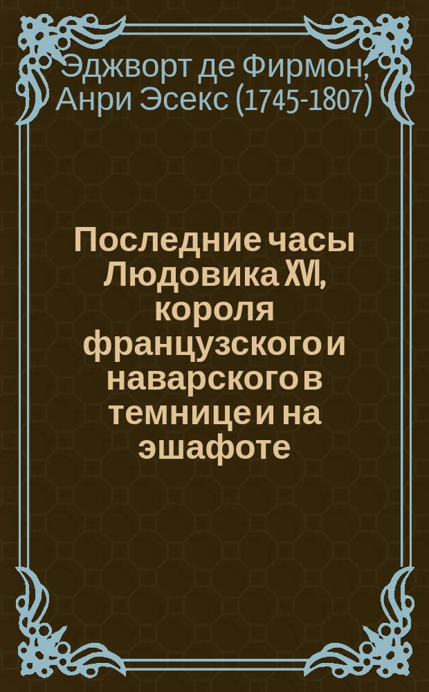 Последние часы Людовика XVI, короля французского и наварского в темнице и на эшафоте, описанные аббатом Эдгеворт де Фирмондом, достойным его духовником