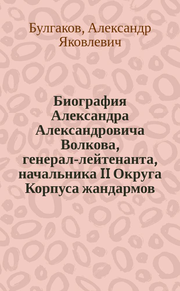 Биография Александра Александровича Волкова, генерал-лейтенанта, начальника II Округа Корпуса жандармов, кавалера орденов св. Владимира 2-й св. Анны 1-й и 4-й степени, св. Великомученика и Победоносца Георгия 4-го класса, имевшего золотую шпагу с надписью за храбрость и знак отличия беспорочной за XXV лет службы