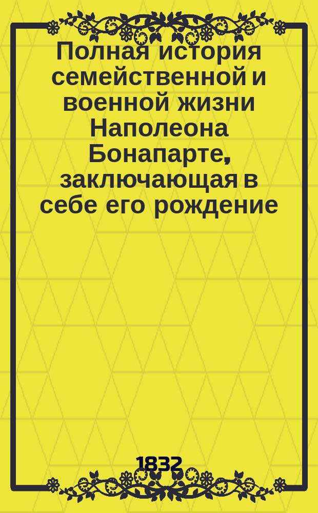 Полная история семейственной и военной жизни Наполеона Бонапарте, заключающая в себе его рождение, юность, успехи, возвышение, падение, заключение на острове св. Елены и смерть его. Ч. 3 : [История семейственной и военной жизни Наполеона]