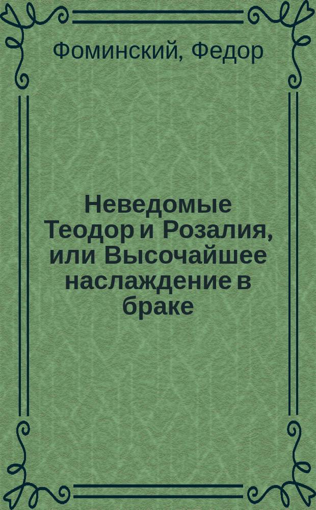 Неведомые Теодор и Розалия, или Высочайшее наслаждение в браке : Нравоучит. роман, взятый из истин. происшествия