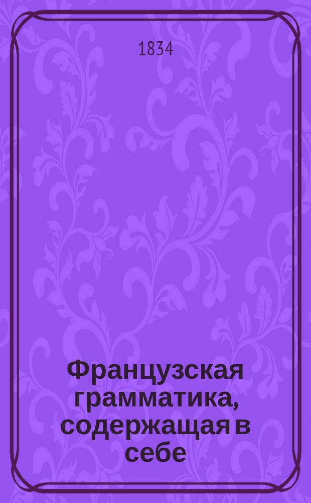 Французская грамматика, содержащая в себе: произведение, сочинение и правописание слов, сочиненная Профессором Ломондом, исправленная и дополненная Профессором Летелье : Пер. с 40-го изд. В 3 ч. [Ч. 1-3]. [Ч. 1 : Лексикология]