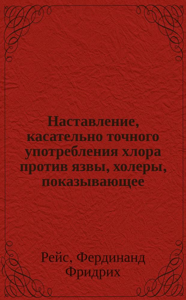 Наставление, касательно точного употребления хлора против язвы, холеры, показывающее, как всякий может себя совершенно предохранить от сей язвы, и как, при содействии всех, можно в весьма короткое время оную уничтожить, с прибавлением: О важнейших диэтических и лечебных способах, сочиненное доктором медицины, заслуженным профессором и библиотекарем при Московском университете.... Федором Рейсом