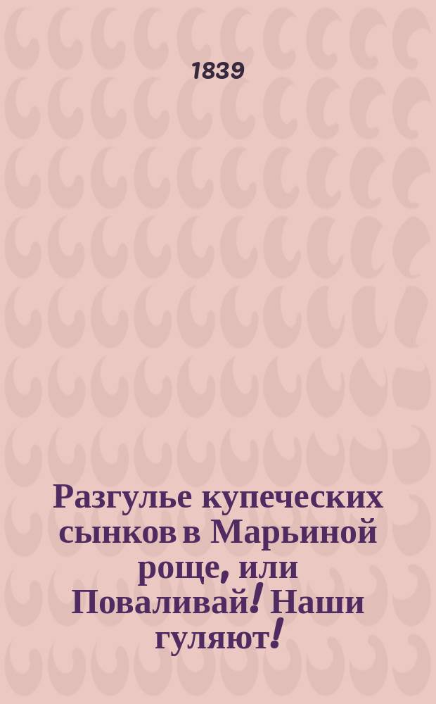 Разгулье купеческих сынков в Марьиной роще, или Поваливай! Наши гуляют! : Истинно-сатир. повесть 1835 г., с цыган. песнями