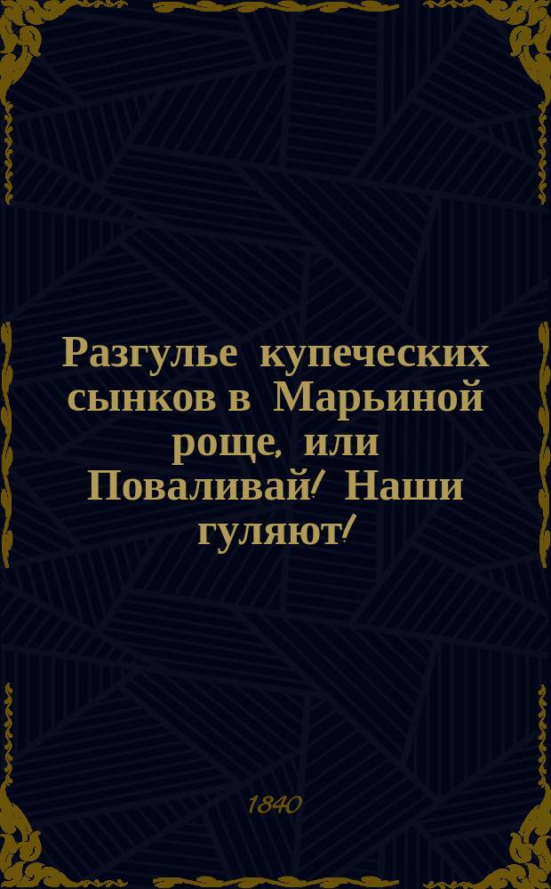 Разгулье купеческих сынков в Марьиной роще, или Поваливай! Наши гуляют! : Истинно-сатир. повесть 1835 г., с цыган. песнями