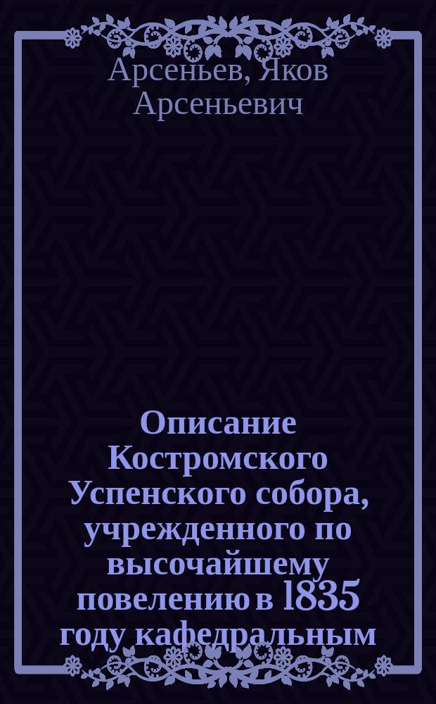 Описание Костромского Успенского собора, учрежденного по высочайшему повелению в 1835 году кафедральным, составленное в 1829 году протоиереем оного собора и кавалером Иаковом Арсеньевым, а ныне вновь исправленное