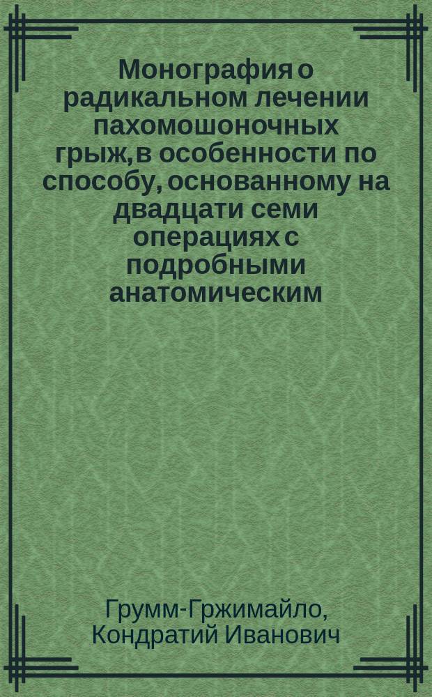 Монография о радикальном лечении пахомошоночных грыж, в особенности по способу, основанному на двадцати семи операциях с подробными анатомическим, физиологическим и патологическом рассуждении о паховых грыжах вообще и критическим разбором главнейших метод их радикального лечения : С присовокуплением записки его о отнятии членов и изъятии их из суставов, операций, производимых на поле сражения