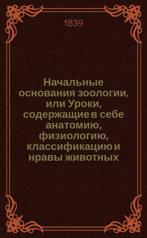 Начальные основания зоологии, или Уроки, содержащие в себе анатомию, физиологию, классификацию и нравы животных : Пер. с фр. Ч. [1]-2. Ч. 2. [Кн. 1] : Описательная зоология