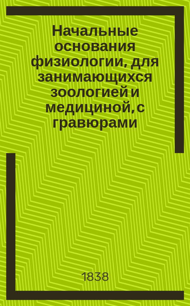 Начальные основания физиологии, для занимающихся зоологией и медициной, с гравюрами, служащими для пояснения содержащихся в ней предметов : Пер. с фр