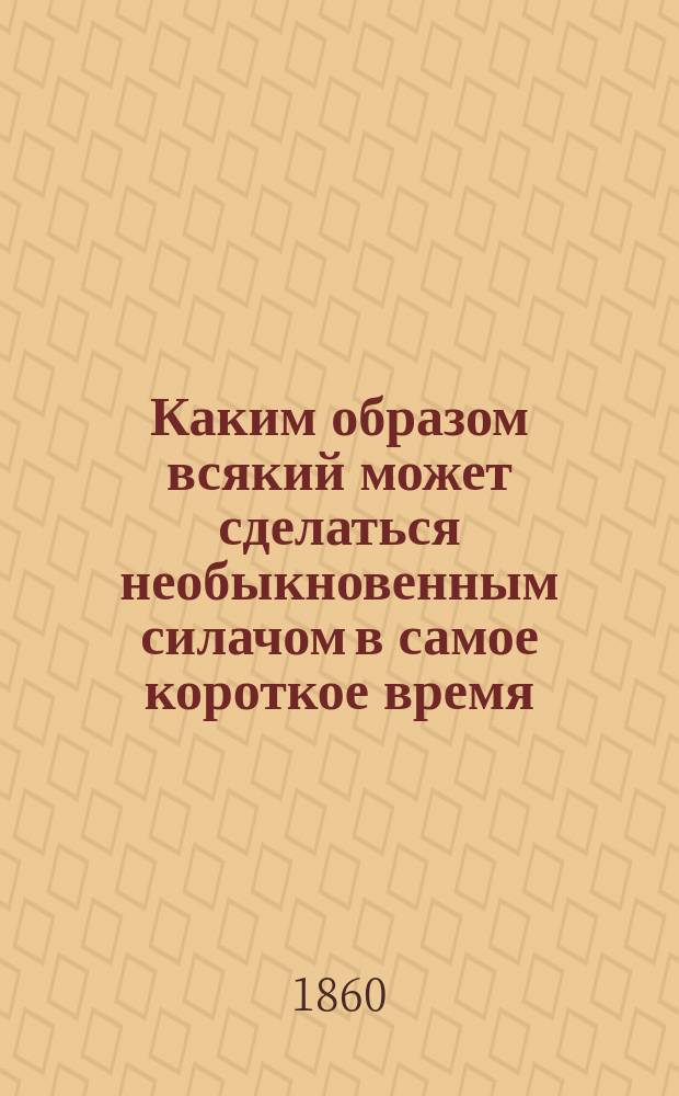 Каким образом всякий может сделаться необыкновенным силачом в самое короткое время : Секрет, извлеч. из необъявл. до сих пор рукописи семнадцатого столетия, пис. проф. Денисом Папином, с описанием изобрет. им так называемого Папинова горшка, в котором можно разваривать самые толстые кости и приготовлять из них питательнейший бульон, чрезвычайно содействующий увеличению телес. сил