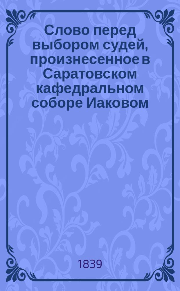 Слово перед выбором судей, произнесенное в Саратовском кафедральном соборе Иаковом, епископом Саратовским и Царицинским 1834 года января 7 дня
