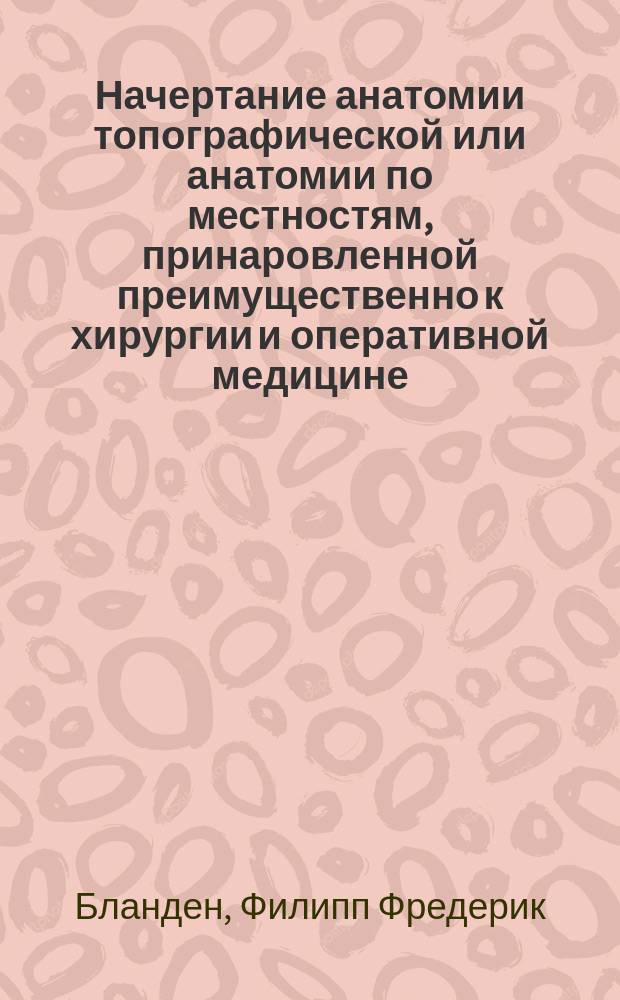 Начертание анатомии топографической или анатомии по местностям, принаровленной преимущественно к хирургии и оперативной медицине