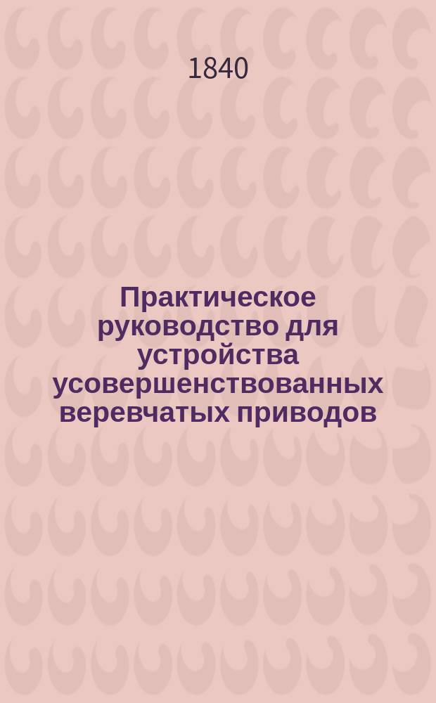 Практическое руководство для устройства усовершенствованных веревчатых приводов (systême funiculaire) для передачи движения на всяком расстоянии с наименьшей потерей действующей силы