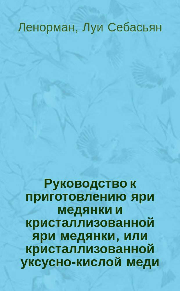Руководство к приготовлению яри медянки и кристаллизованной яри медянки, или кристаллизованной уксусно-кислой меди (яри венециянской или веницейской)