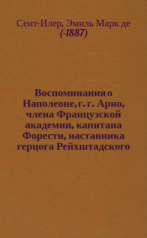 Воспоминания о Наполеоне, г. г. Арно, члена Французской академии, капитана Форести, наставника герцога Рейхштадского, Годена, министра финансов времен империи... и проч., собранные и приведенные в порядок Эмилем Марко де Сент-Илером : Пер. с фр