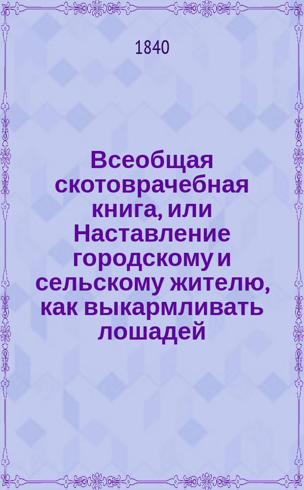 Всеобщая скотоврачебная книга, или Наставление городскому и сельскому жителю, как выкармливать лошадей, крупный рогатый скот, овец, свиней, коз и собак, как выбирать при их покупке, ходить за ними, распознавать и лечить их болезни : Пер. с нем., с 14-го изд., с рецептами. излож. на рус. яз. Ч. 1-2
