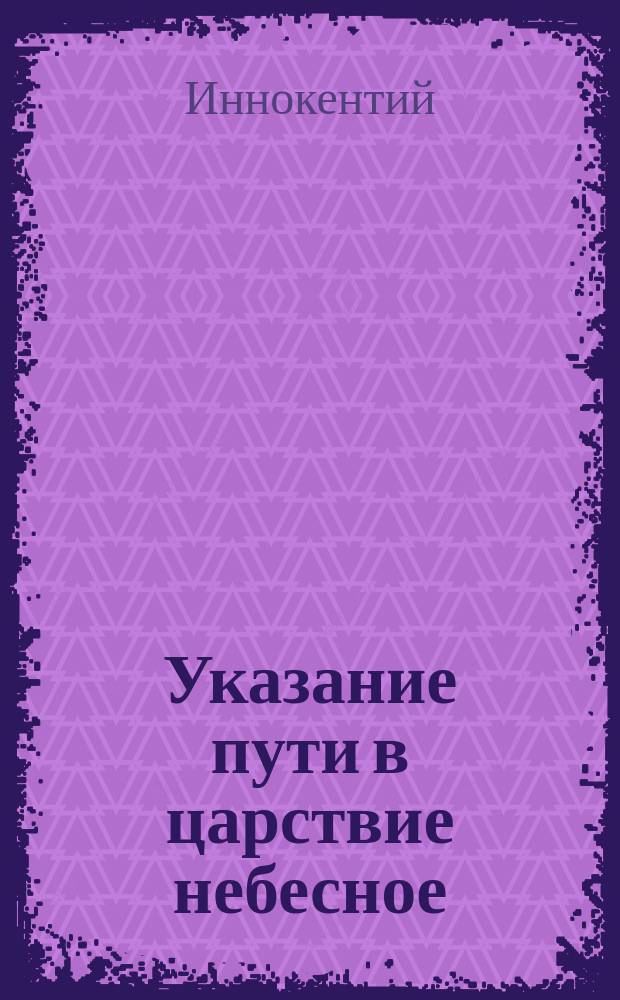 Указание пути в царствие небесное : Беседа, из Поучений к новопросвещ. христианам Ситхин. Михаило-Арханг. собора прот. Иоанна Вениаминова (что ныне преосвящ. Иннокентий, еп. Камчатский, Курильский и Алетуский)