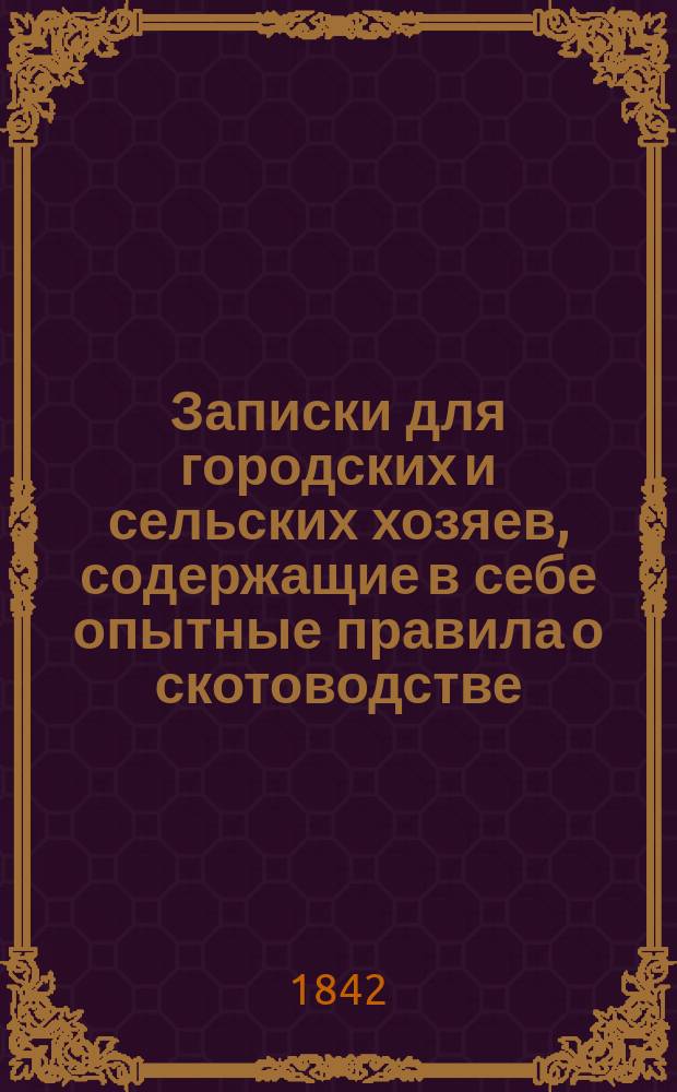 Записки для городских и сельских хозяев, содержащие в себе опытные правила о скотоводстве, птицеводстве, садоводстве, огородничестве, и разных хозяйственных предметах, как то: мытье, белении, чищении, приготовлении домашних снадобьев, и проч.