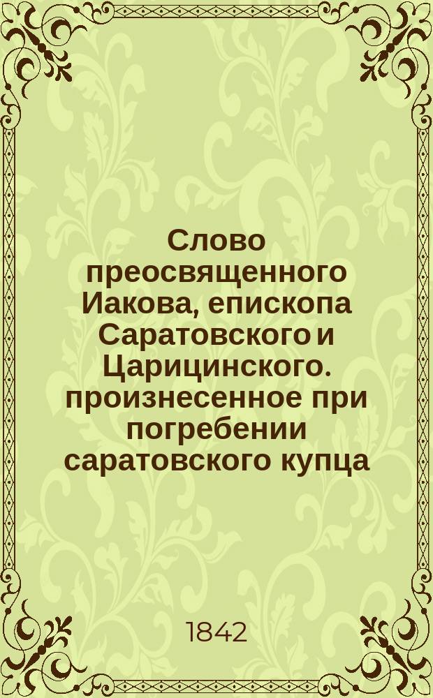 Слово преосвященного Иакова, епископа Саратовского и Царицинского. произнесенное при погребении саратовского купца, почетного гражданина Ивана Андреевича Канина, скончавшегося 12 ноября 1836 года