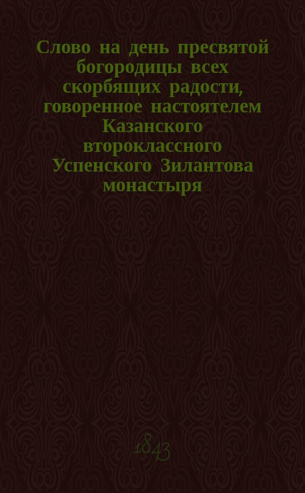 Слово на день пресвятой богородицы всех скорбящих радости, говоренное настоятелем Казанского второклассного Успенского Зилантова монастыря, преподавателем богословских и философских наук при Императорском Казанском университете архимандритом Гавриилом, 24 октября 1843 года
