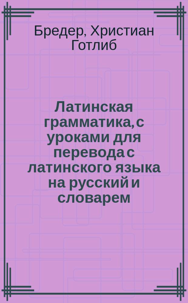 Латинская грамматика, с уроками для перевода с латинского языка на русский и словарем