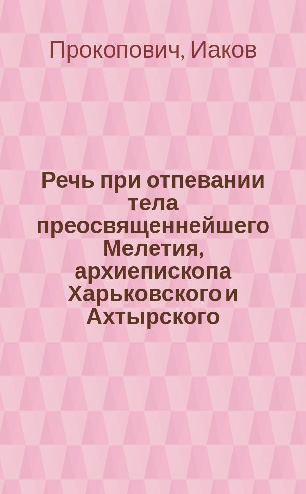 Речь при отпевании тела преосвященнейшего Мелетия, архиепископа Харьковского и Ахтырского, говоренная Харьковской Михайловской церкви протоиереем Иаковом Прокоповичем в градском Успенском соборе 5 марта 1840 года...