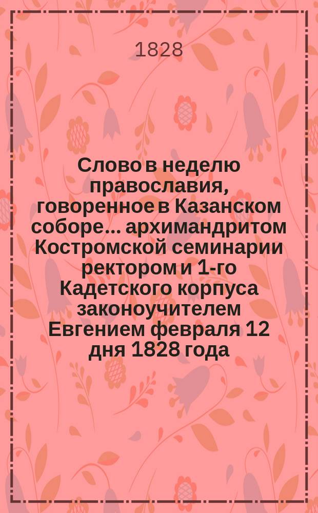 Слово в неделю православия, говоренное в Казанском соборе... архимандритом Костромской семинарии ректором и 1-го Кадетского корпуса законоучителем Евгением февраля 12 дня 1828 года