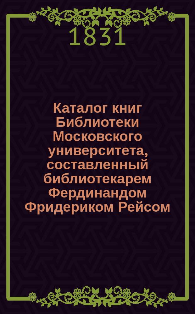 Каталог книг Библиотеки Московского университета, составленный библиотекарем Фердинандом Фридериком Рейсом, изданный трудами Ивана Бернарда Петрозилиуса, помощника библиотекаря : Т. 1-. Т. 1 : Содержащий