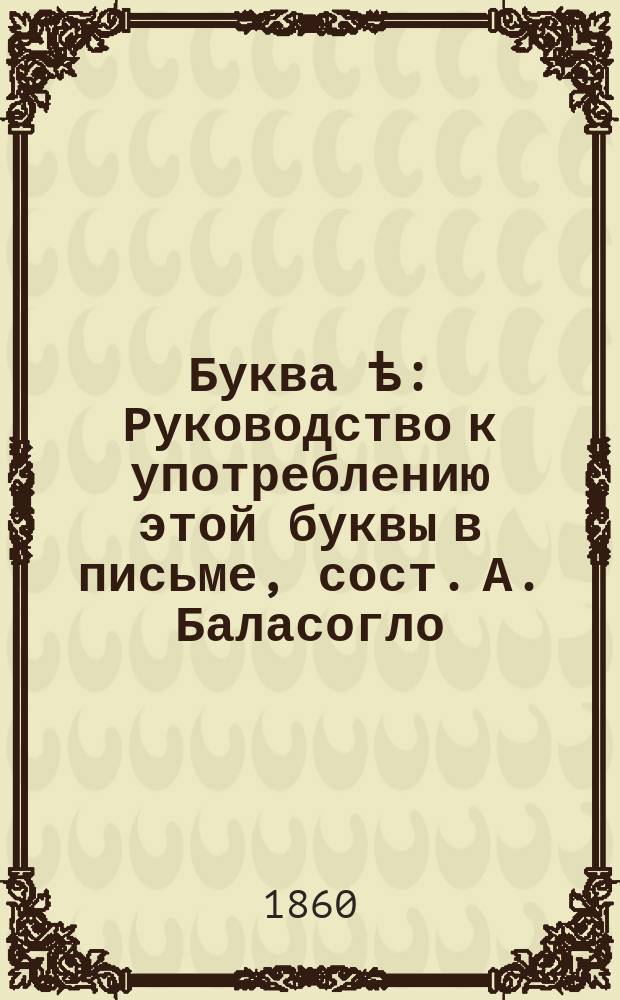 Буква ѣ : Руководство к употреблению этой буквы в письме, сост. А. Баласогло