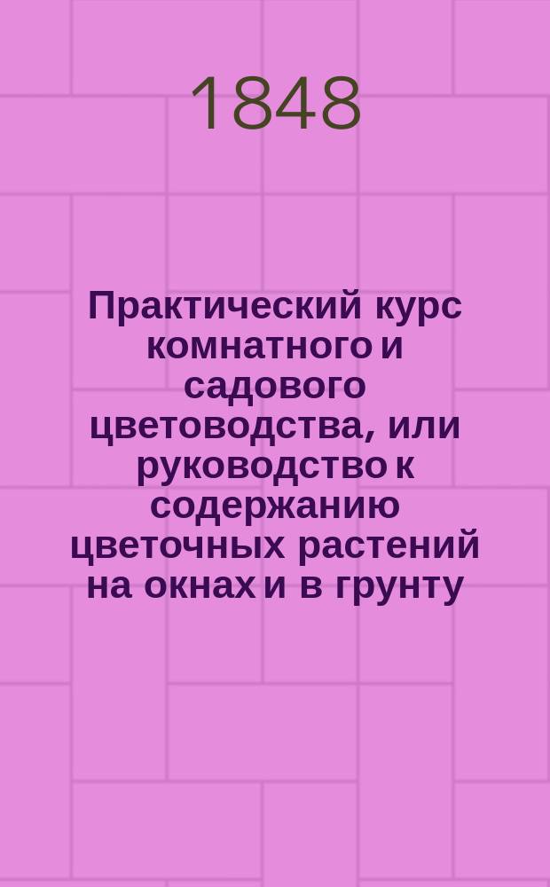 Практический курс комнатного и садового цветоводства, или руководство к содержанию цветочных растений на окнах и в грунту : С присовокуплением цветоч. календаря Извлеч. из соч. Цинкена, Крюница, Дитриха, ... и др. иностр. авт. и р. д. и извест. нашего отечеств. садовода И. Цигры Иваном Ре....цом и доп. наставлением, как устраивать сады, цветники, теплицы и пр. Ч. 1-3. Ч. 1 : Комнатное цветоводство