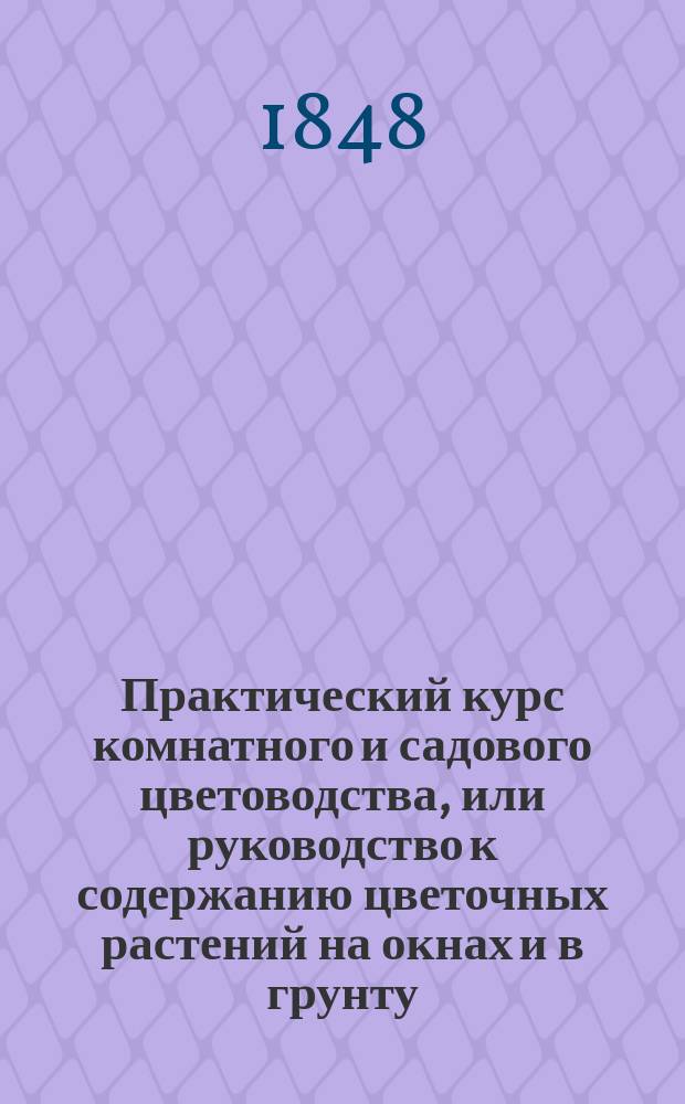 Практический курс комнатного и садового цветоводства, или руководство к содержанию цветочных растений на окнах и в грунту : С присовокуплением цветоч. календаря Извлеч. из соч. Цинкена, Крюница, Дитриха, ... и др. иностр. авт. и р. д. и извест. нашего отечеств. садовода И. Цигры Иваном Ре....цом и доп. наставлением, как устраивать сады, цветники, теплицы и пр. Ч. 1-3. Ч. 2 : Садовое цветоводство