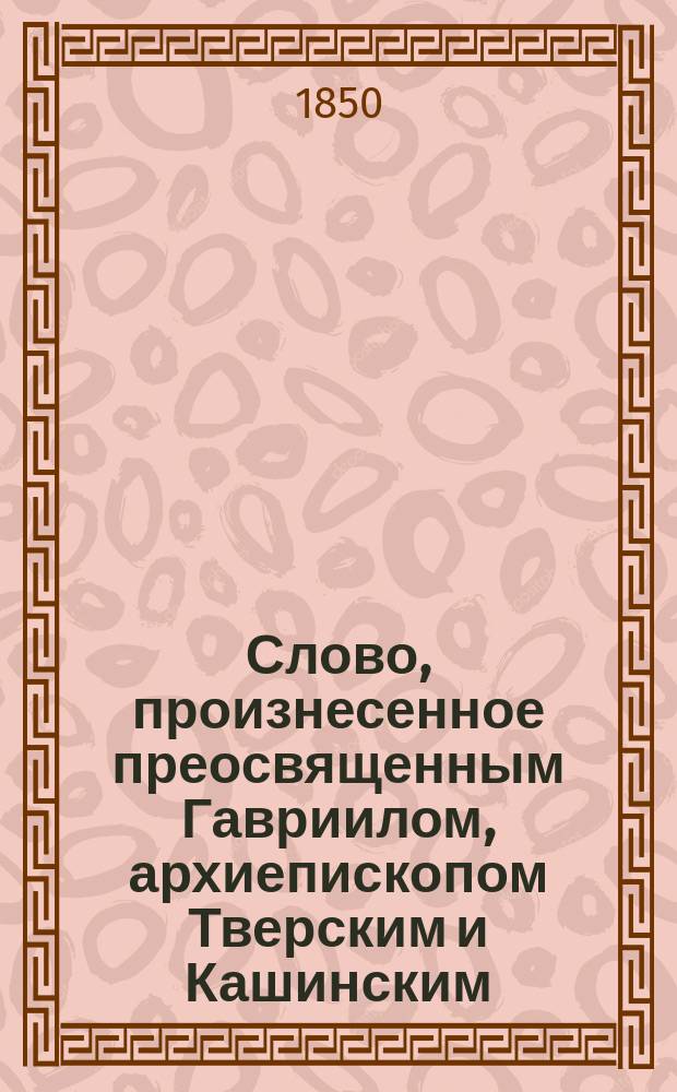 Слово, произнесенное преосвященным Гавриилом, архиепископом Тверским и Кашинским, в Тверском кафедральном соборе в 20 день ноября 1849 года