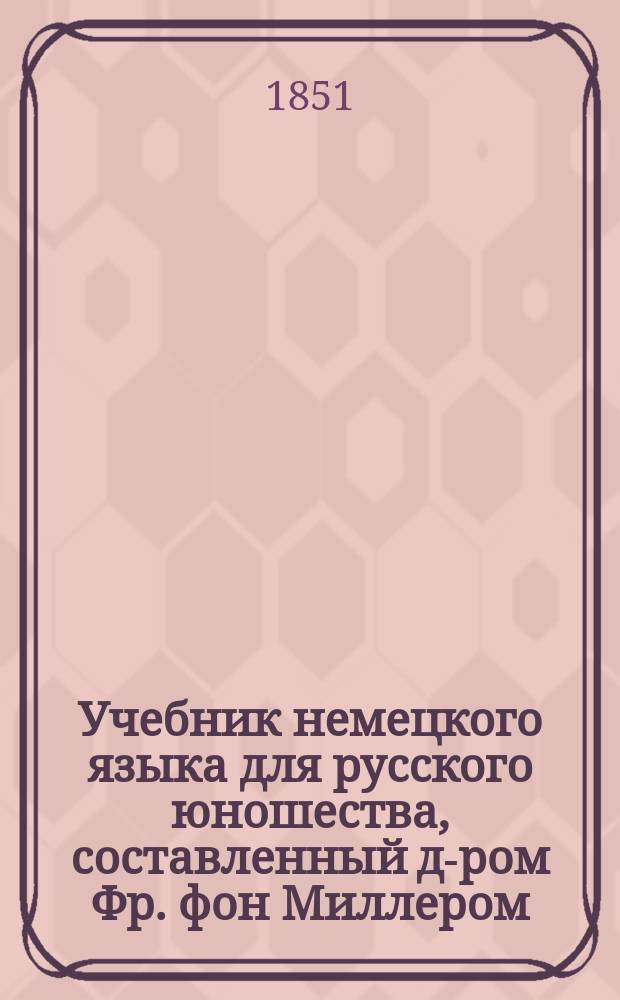 Учебник немецкого языка для русского юношества, составленный д-ром Фр. фон Миллером, учителем при Главном инженерном училище : Ч. 1-2