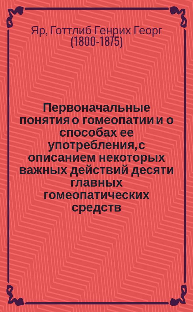 Первоначальные понятия о гомеопатии и о способах ее употребления, с описанием некоторых важных действий десяти главных гомеопатических средств : Для убеждения тех, кому угодно будет по этим опытам удостовериться в пользе лечения гомеопат. средствами