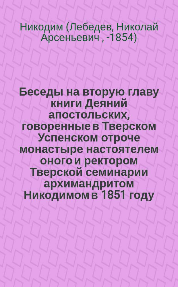 Беседы на вторую главу книги Деяний апостольских, говоренные в Тверском Успенском отроче монастыре настоятелем оного и ректором Тверской семинарии архимандритом Никодимом в 1851 году