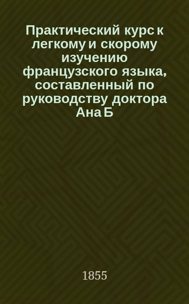 Практический курс к легкому и скорому изучению французского языка, составленный по руководству доктора Ана Б. М....ым [псевд.] : Ч. 1-2