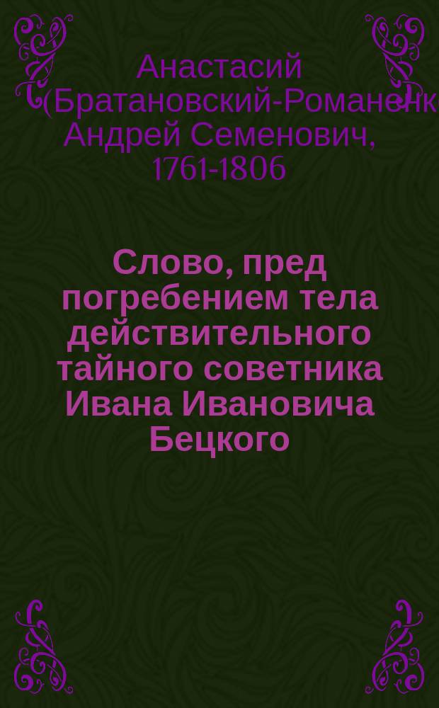 Слово, пред погребением тела действительного тайного советника Ивана Ивановича Бецкого, бывшего президента Императорской Академии художеств и главного попечителя Императорского Воспитательного дома и Воспитательного общества благородных девиц, произнесенное в Александроневской лавре, в церкви Благовещения, 4 сентября 1795 года, бывшим тогда Императорского Шляхетного сухопутного кадетского корпуса (ныне 1-го Кадетского корпуса) законоучителем, Троицкой Сергиевой пустыни архимандритом Анастасием, (который в 1806 году скончался в сане архиепископа Астраханского и Кавказского)
