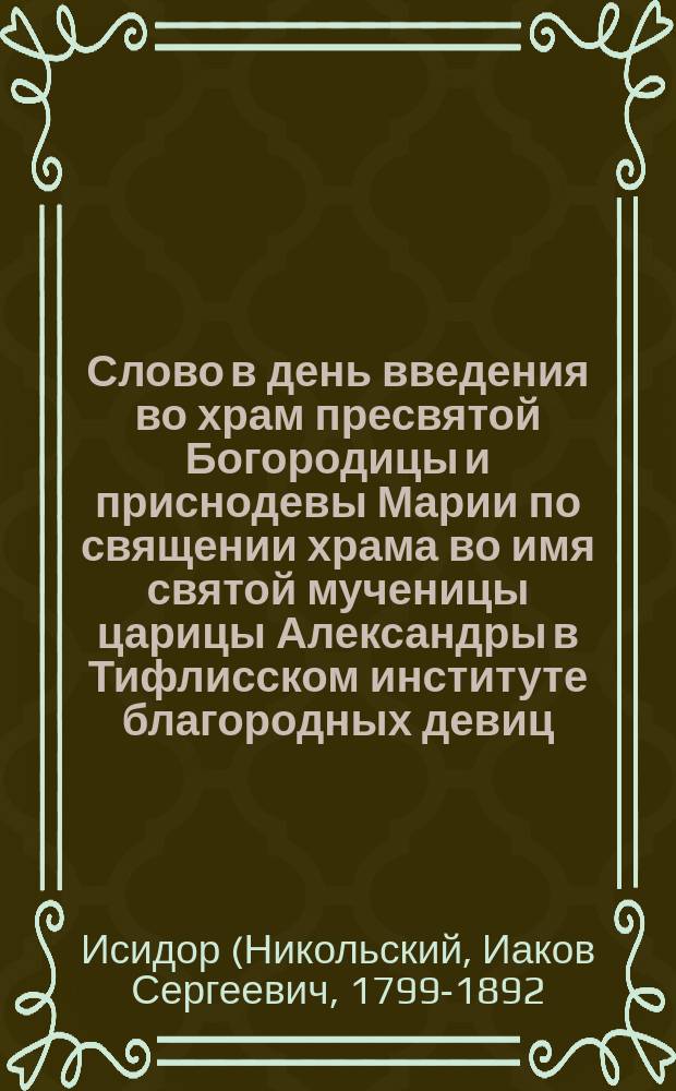 Слово в день введения во храм пресвятой Богородицы и приснодевы Марии по священии храма во имя святой мученицы царицы Александры в Тифлисском институте благородных девиц, [говоренные синодальным членом, высокопреосвященнейшим Исидором, митрополитом Картлинским и Кахетинским, экзархом Грузии] : Нояб. 21 дня 1856 г