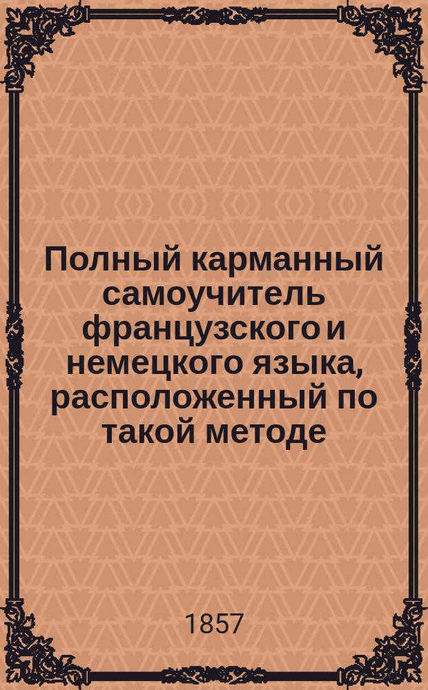Полный карманный самоучитель французского и немецкого языка, расположенный по такой методе, по которой можно выучиться читать, писать и говорить по французски и по немецки в двадцать четыре урока без помощи учителя : С прил. прописей на трех языках В 2 ч. [Ч. 1-2]. [Ч. 2] : Полный карманный самоучитель немецкого языка...