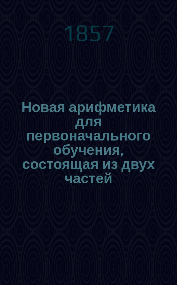 Новая арифметика для первоначального обучения, состоящая из двух частей: 1. Теория и практика вычисления (Целые числа. Дроби. Именованные числа. Отношения.). 2. Приложения (Приложения арифметические. Степени и корни чисел. Приложения геометрические) и содержащая до 1200 задач : Пер. с фр