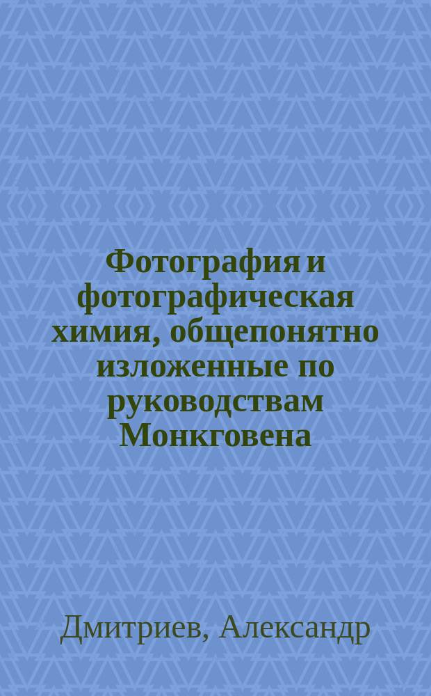 Фотография и фотографическая химия, общепонятно изложенные по руководствам Монкговена, Легре, Пино и по советам опытных фотографов-любителей Александром Дмитриевым