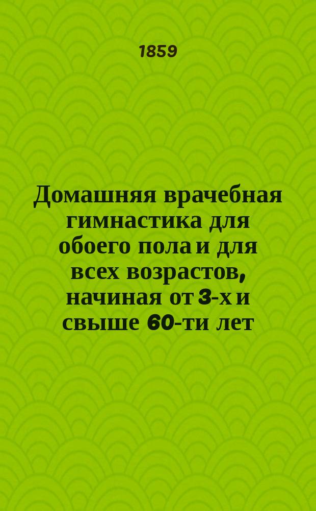Домашняя врачебная гимнастика для обоего пола и для всех возрастов, начиная от 3-х и свыше 60-ти лет : Сост. по методам Шребера и Колосса !Клосса : С присовокуплением правил борьбы, плавания, катания по льду и гимнаст. игр