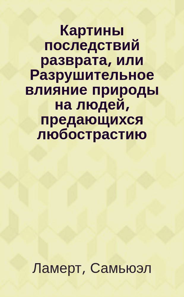 Картины последствий разврата, или Разрушительное влияние природы на людей, предающихся любострастию : Настол. кн. для врачей и воспитателей, содержащая в себе: анатомию и физиологию половых органов, описание муж. бессилия и жен. бесплодия, поллюций или ноч. истечений семени, слабости семенников гонореи, венерич. болезни и тайных причин онанизма (рукоблудия) в дет. возрасте, с показанием способов лечения этих болезней и отвращения следствий злоупотребления меркурия